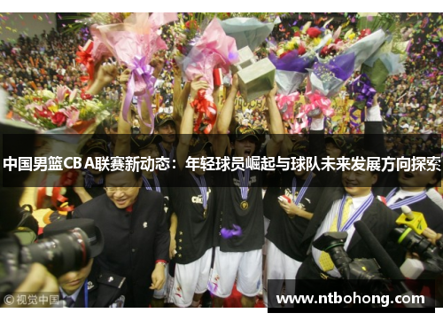 中国男篮CBA联赛新动态：年轻球员崛起与球队未来发展方向探索