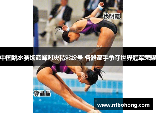 中国跳水赛场巅峰对决精彩纷呈 各路高手争夺世界冠军荣耀