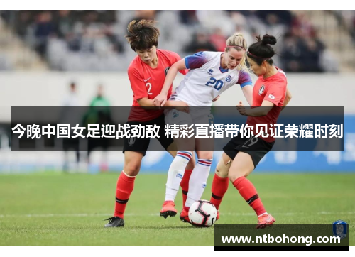 今晚中国女足迎战劲敌 精彩直播带你见证荣耀时刻