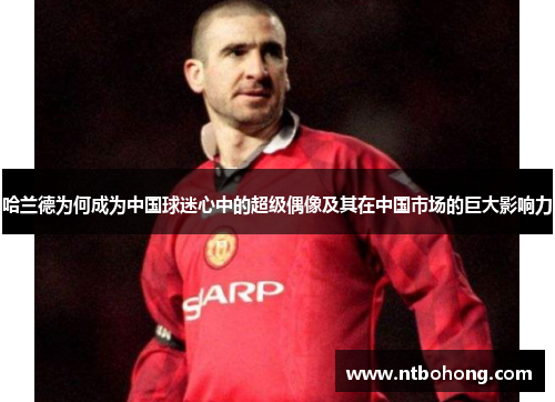 哈兰德为何成为中国球迷心中的超级偶像及其在中国市场的巨大影响力