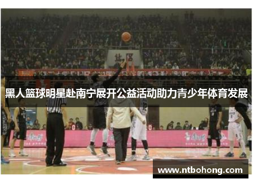黑人篮球明星赴南宁展开公益活动助力青少年体育发展