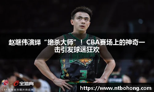 赵继伟演绎“绝杀大师”！CBA赛场上的神奇一击引发球迷狂欢